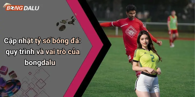 Cập nhật tỷ số bóng đá: quy trình và vai trò của bongdalu