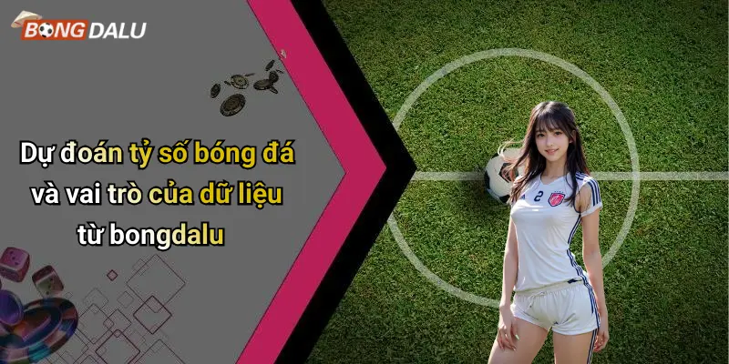 Dự đoán tỷ số bóng đá và vai trò của dữ liệu từ bongdalu