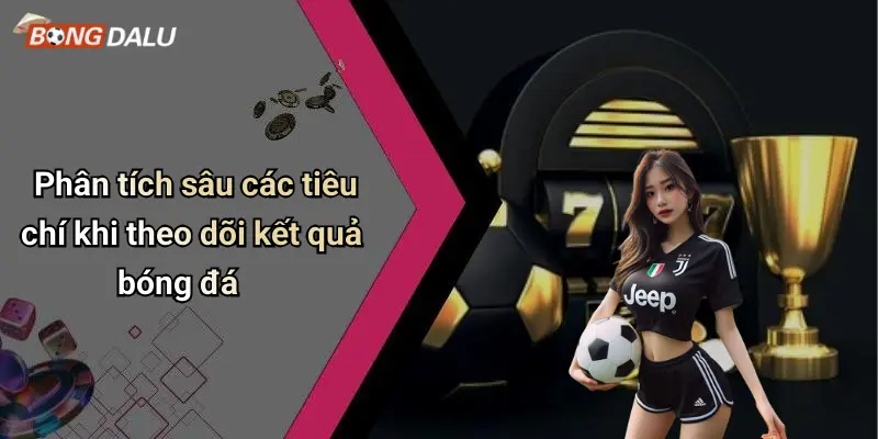 Phân tích sâu các tiêu chí khi theo dõi kết quả bóng đá