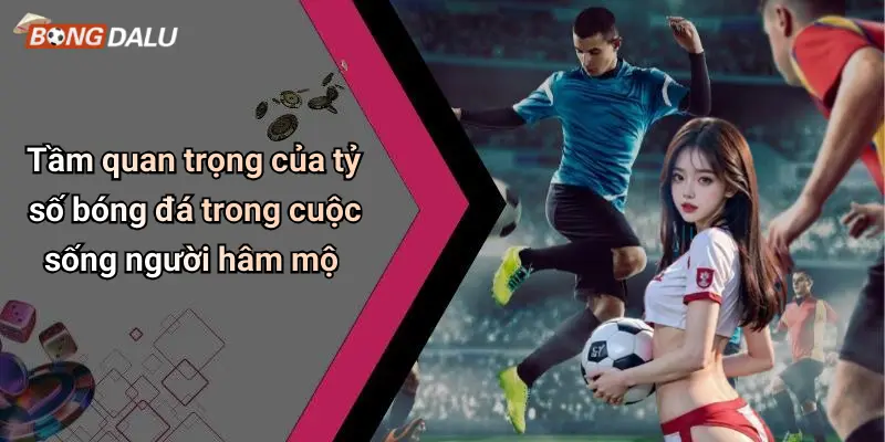 Tầm quan trọng của tỷ số bóng đá trong cuộc sống người hâm mộ